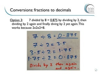 Option 3: 7 divided by 8 = 0.875 by dividing by 2, then
dividing by 2 again and finally diving by 2 yet again.This
works because 2x2x2=8.
Conversions: fractions to decimals
13
 