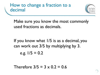 How to change a fraction to a
decimal
Make sure you know the most commonly
used fractions as decimals.
If you know what 1/5 is as a decimal, you
can work out 3/5 by multiplying by 3.
e.g. 1/5 = 0.2
Therefore 3/5 = 3 x 0.2 = 0.6
 