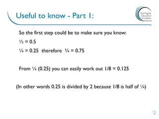 So the first step could be to make sure you know:
½ = 0.5
¼ = 0.25 therefore ¾ = 0.75
From ¼ (0.25) you can easily work out 1/8 = 0.125
(In other words 0.25 is divided by 2 because 1/8 is half of ¼)
Useful to know - Part 1:
3
 