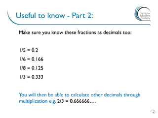 Make sure you know these fractions as decimals too:
1/5 = 0.2
1/6 = 0.166
1/8 = 0.125
1/3 = 0.333
You will then be able to calculate other decimals through
multiplication e.g. 2/3 = 0.666666….
Useful to know - Part 2:
4
 