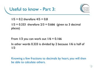 1/5 = 0.2 therefore 4/5 = 0.8
1/3 = 0.333 therefore 2/3 = 0.666 (given to 3 decimal
places)
From 1/3 you can work out 1/6 = 0.166
In other words 0.333 is divided by 2 because 1/6 is half of
1/3
Knowing a few fractions to decimals by heart, you will then
be able to calculate others.
Useful to know - Part 3:
5
 