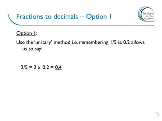 Fractions to decimals – Option 1
Option 1:
Use the ‘unitary’ method i.e. remembering 1/5 is 0.2 allows
us to say
2/5 = 2 x 0.2 = 0.4
 