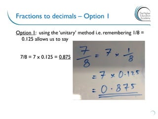 Fractions to decimals – Option 1
Option 1: using the ‘unitary’ method i.e. remembering 1/8 =
0.125 allows us to say
7/8 = 7 x 0.125 = 0.875
 