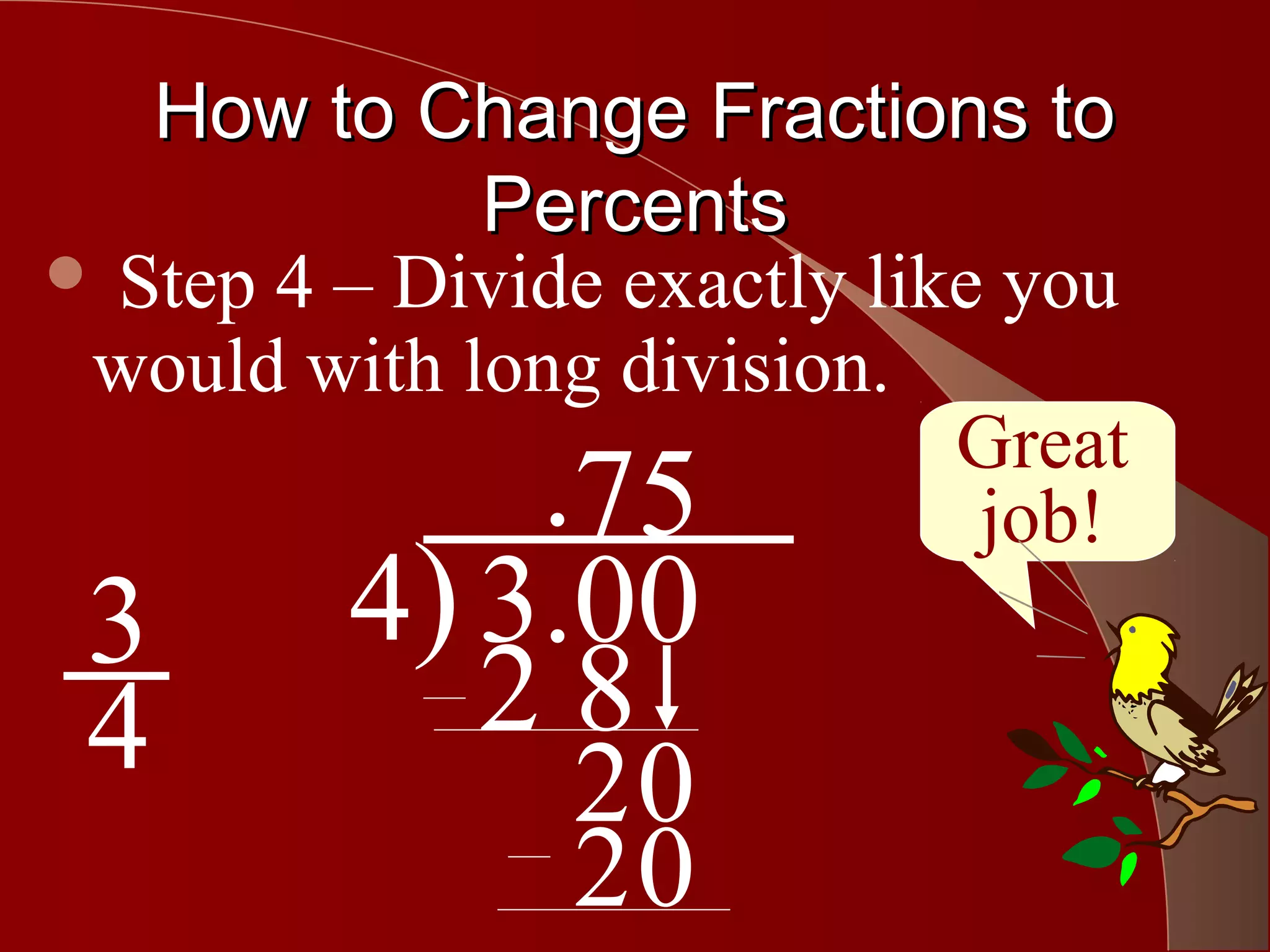 How to Change Fractions to
             Percents
 Step 4 – Divide exactly like you
 would with long division.
                             Great
             .75              job!
 3       4) 3.00
 4          28
                20
                20
 
