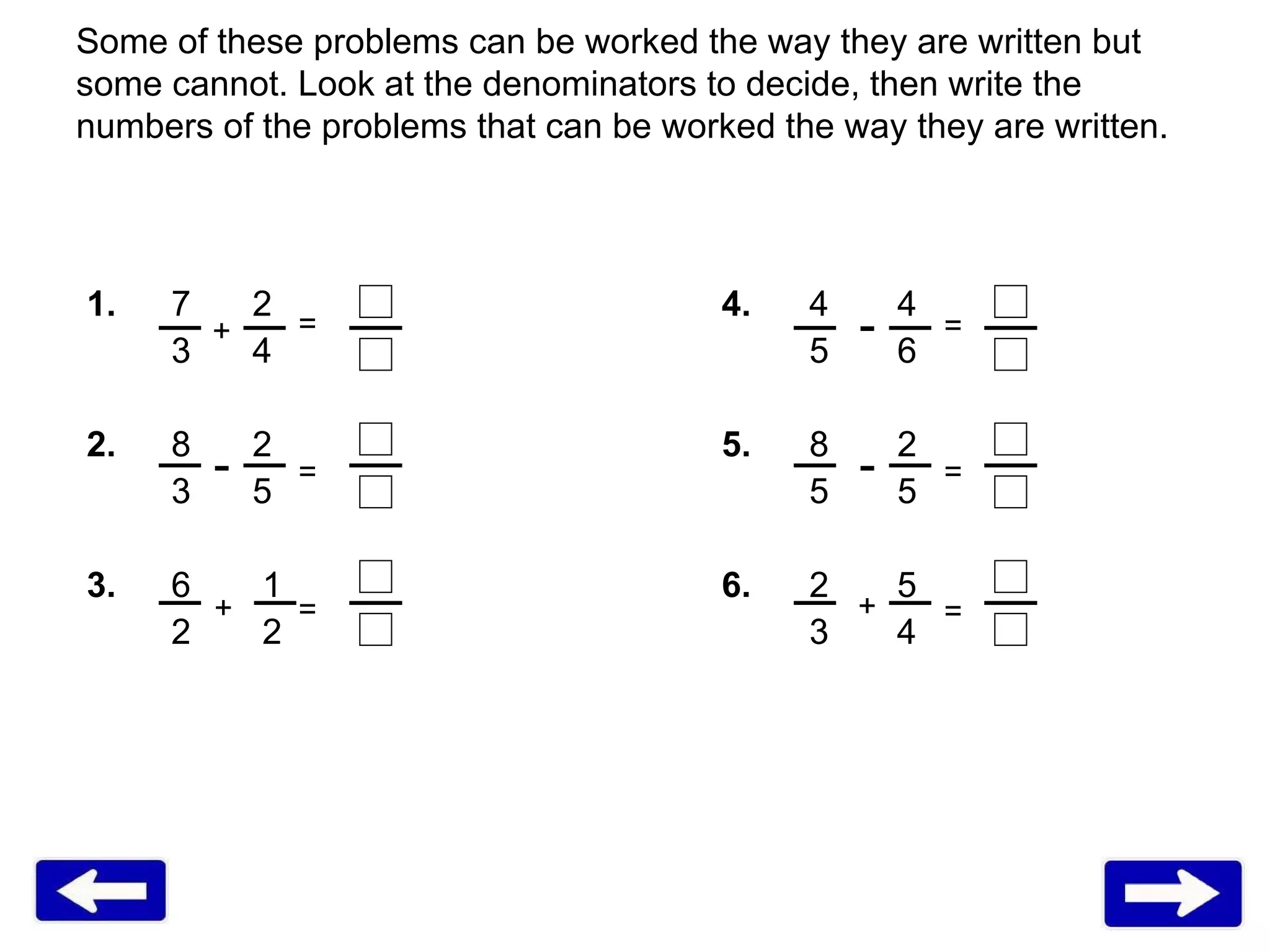 Some of these problems can be worked the way they are written but some cannot. Look at the denominators to decide, then write the numbers of the problems that can be worked the way they are written.  1. 7   2 4.   4   4 3   4   5   6 2. 8   2 5.   8   2 3   5   5   5  3. 6   1 6.   2  5 2   2   3  4  - - - + + + = = = = = = 
