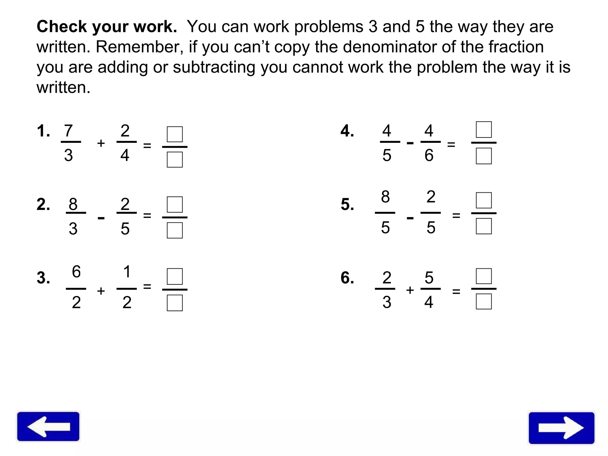 Check your work.  You can work problems 3 and 5 the way they are written. Remember, if you can’t copy the denominator of the fraction you are adding or subtracting you cannot work the problem the way it is written.  1.   7   2 4.   4   4   3   4   5   6 2.   8   2 5.       3   5     3.     6.   2  5       3  4  - - - + + + = = = = = = 6 2 1 2 8 5 2 5 