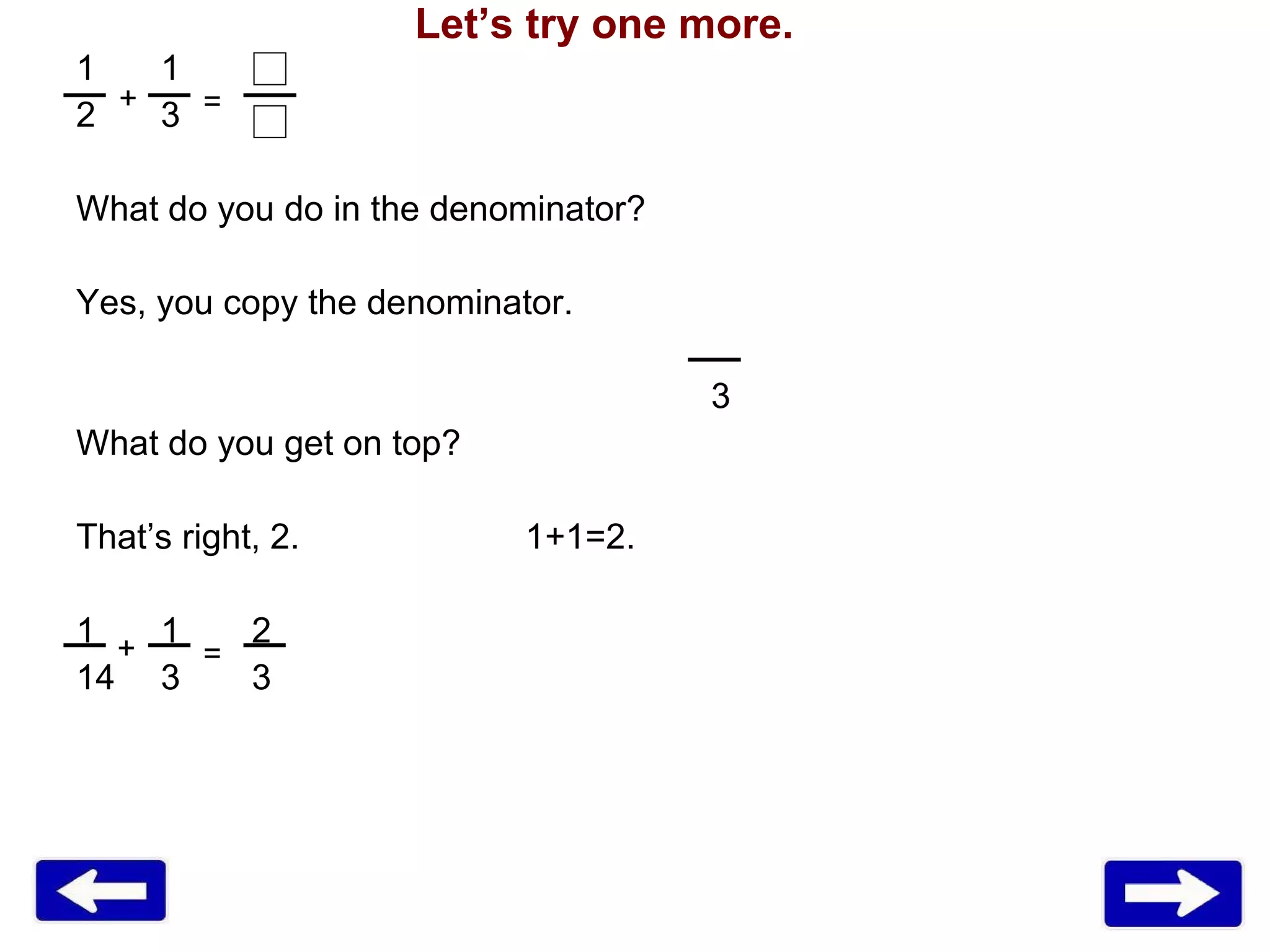 1 3 What do you do in the denominator? Yes, you copy the denominator. 3 What do you get on top? That’s right, 2.    1+1=2. 1 1   2 3   3 + + = = Let’s try one more. 