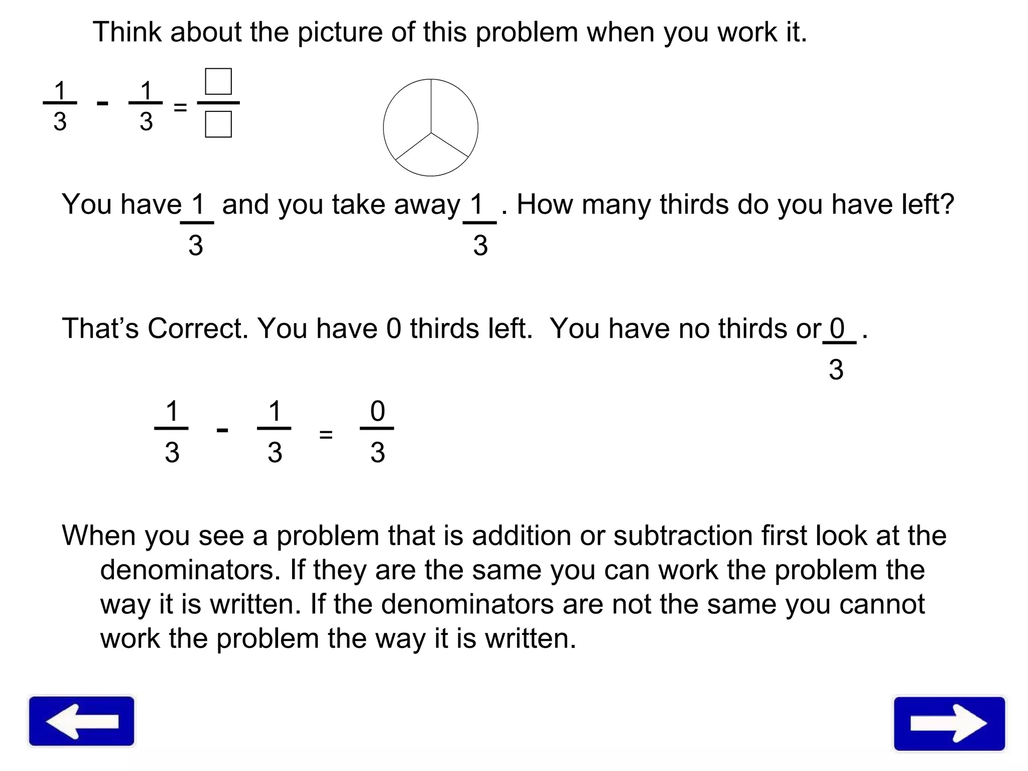 Think about the picture of this problem when you work it.  You have 1  and you take away 1  . How many thirds do you have left?   3   3 That’s Correct. You have 0 thirds left.  You have no thirds or 0  .   3  1 1 0  3 3 3 When you see a problem that is addition or subtraction first look at the denominators. If they are the same you can work the problem the way it is written. If the denominators are not the same you cannot work the problem the way it is written.  - = 1  1 3  3 - = 