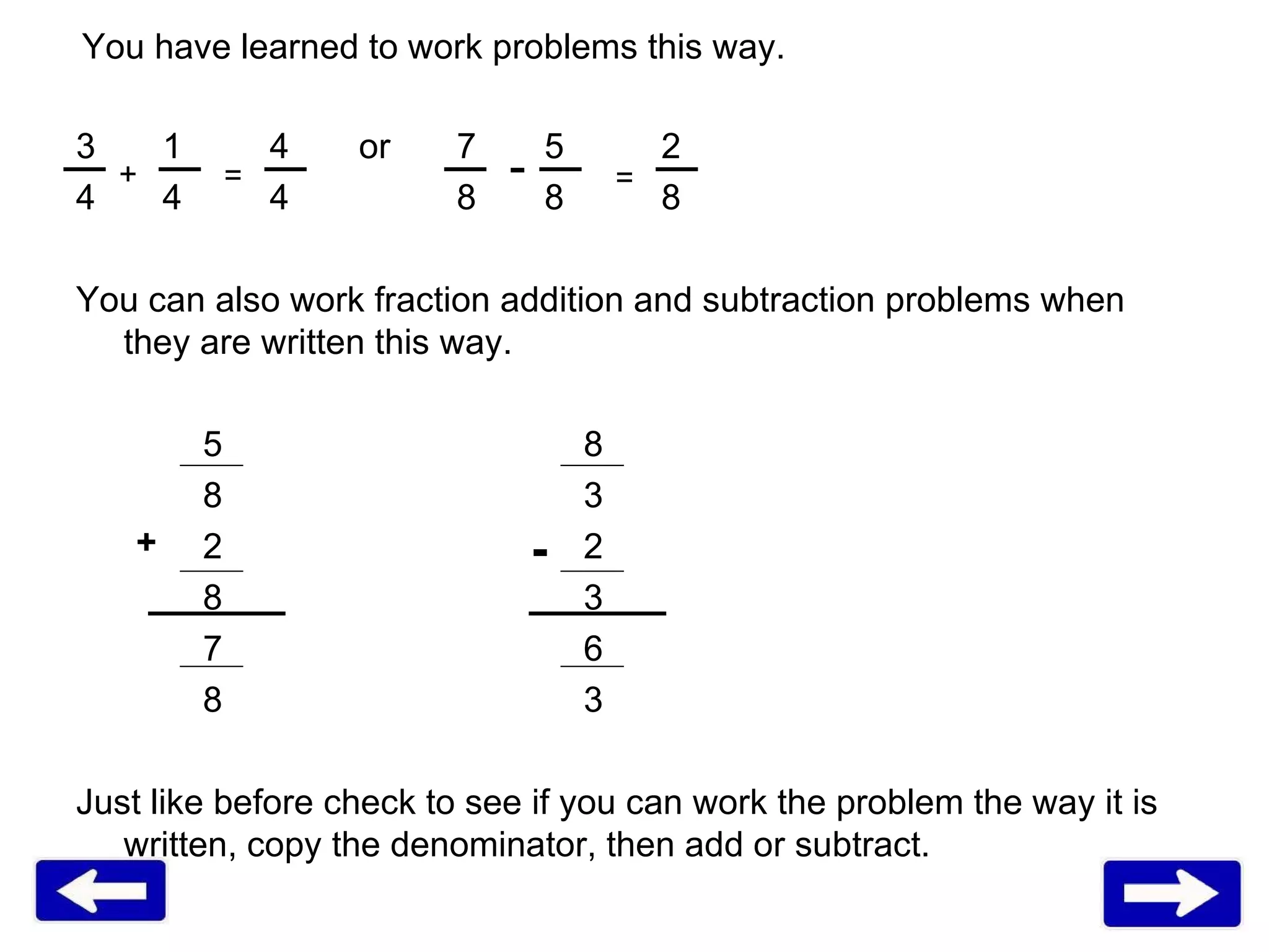 You have learned to work problems this way. 3   1  4   or 7  5  2 4   4  4 8  8   8 You can also work fraction addition and subtraction problems when they are written this way. 5 8 8 3 2 2 8 3 7 6 8 3 Just like before check to see if you can work the problem the way it is written, copy the denominator, then add or subtract.  + - + - = = 