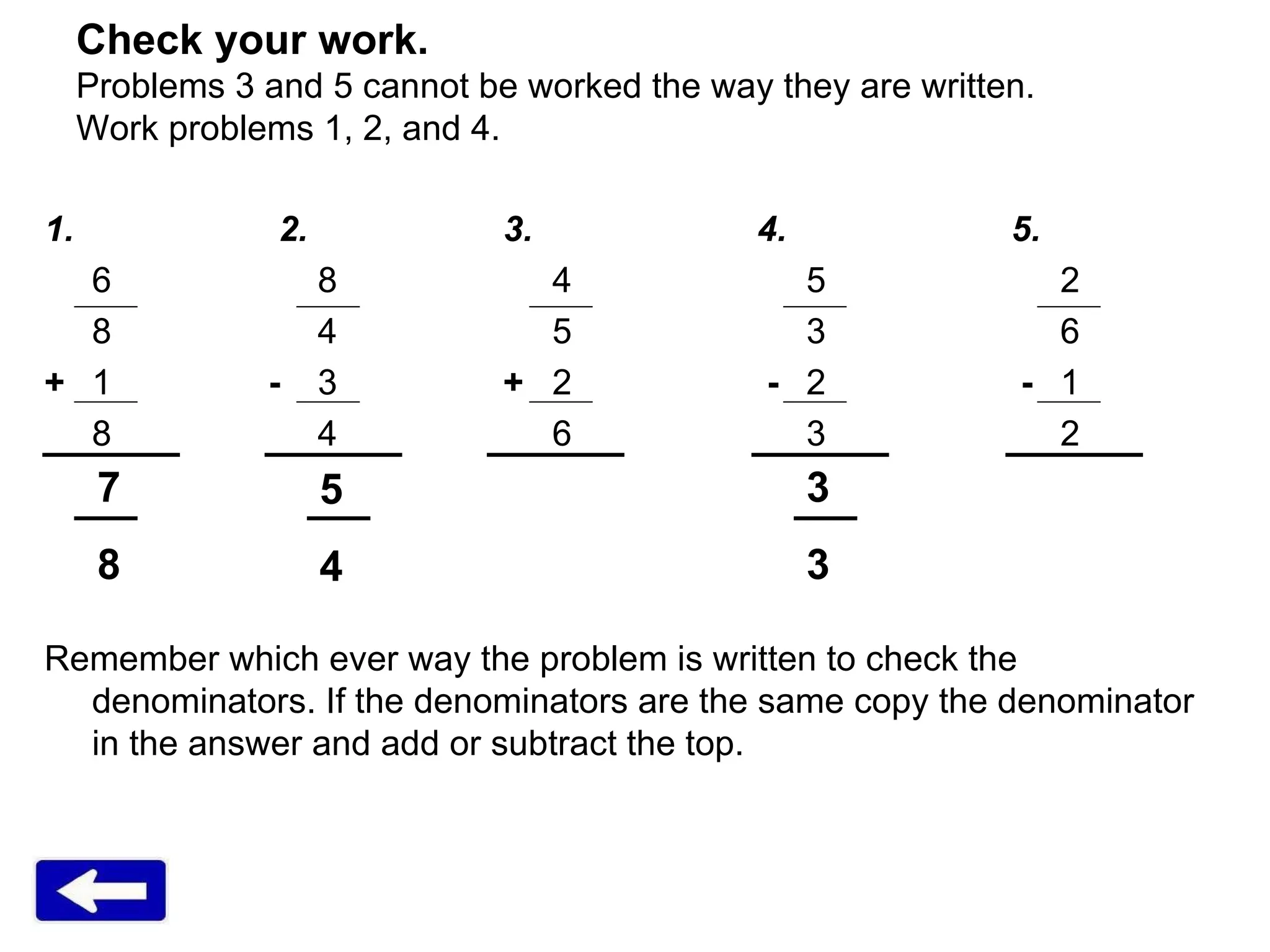 Check your work.  Problems 3 and 5 cannot be worked the way they are written. Work problems 1, 2, and 4. 1.   2.   3.   4.   5. 6   8 4 5 2 8   4 5 3 6 + 1   -   3   +   2   - 2   - 1 8   4 6 3 2 Remember which ever way the problem is written to check the denominators. If the denominators are the same copy the denominator in the answer and add or subtract the top. 7 8 5 4 3 3 