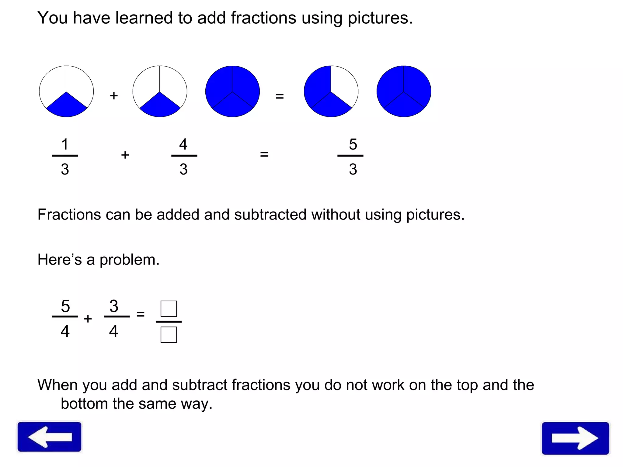 1   4 5 3   3 3 Fractions can be added and subtracted without using pictures. Here’s a problem. 5   3 4   4 When you add and subtract fractions you do not work on the top and the bottom the same way. You have learned to add fractions using pictures. + = + = + = 