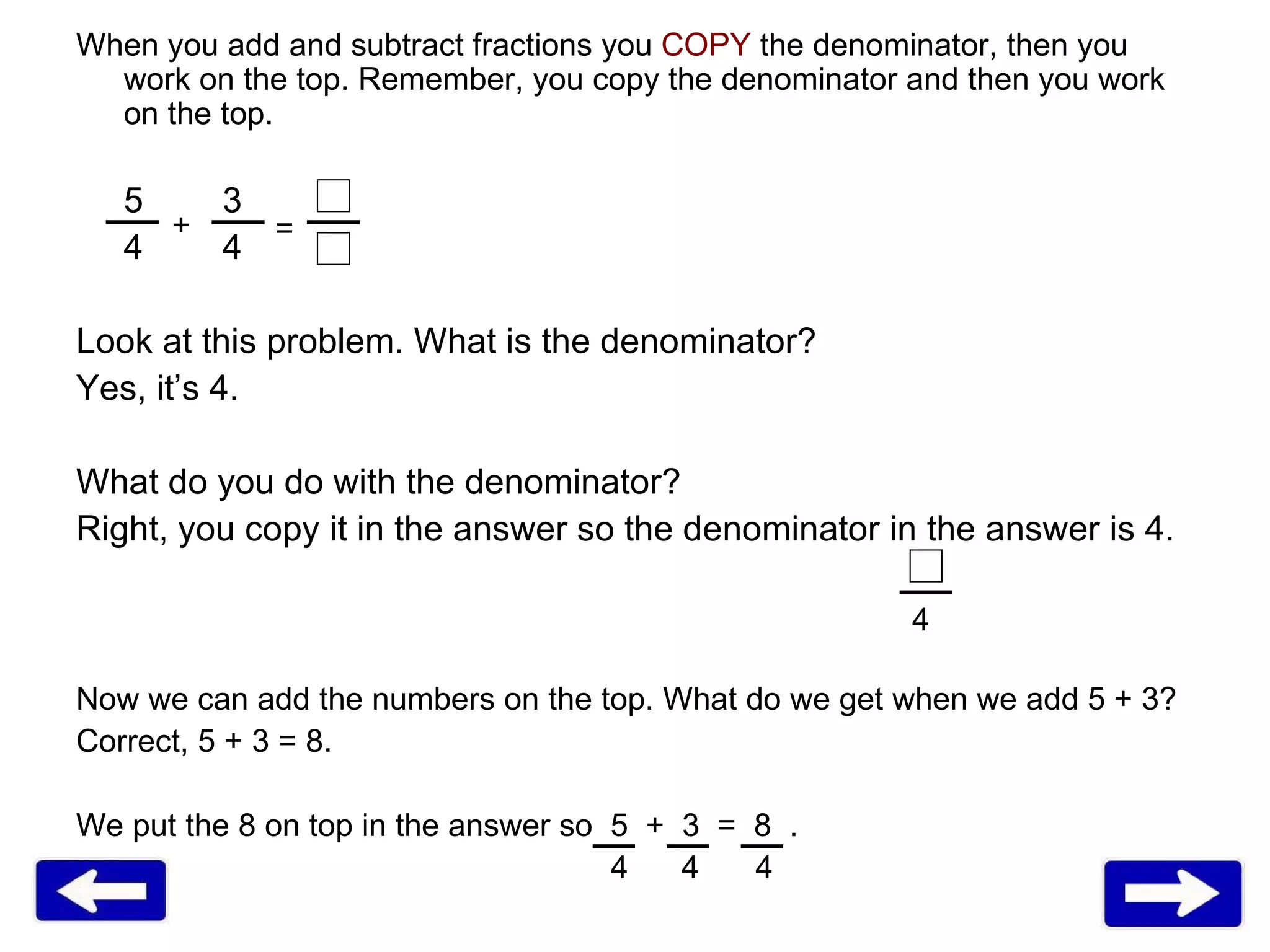 When you add and subtract fractions you  COPY  the denominator, then you work on the top. Remember, you copy the denominator and then you work on the top.  5   3 4   4 Look at this problem. What is the denominator?  Yes, it’s 4.  What do you do with the denominator?  Right, you copy it in the answer so the denominator in the answer is 4.  Now we can add the numbers on the top. What do we get when we add 5 + 3? Correct, 5 + 3 = 8.  We put the 8 on top in the answer so  5  +  3  =  8  .   4  4   4 + = 4 