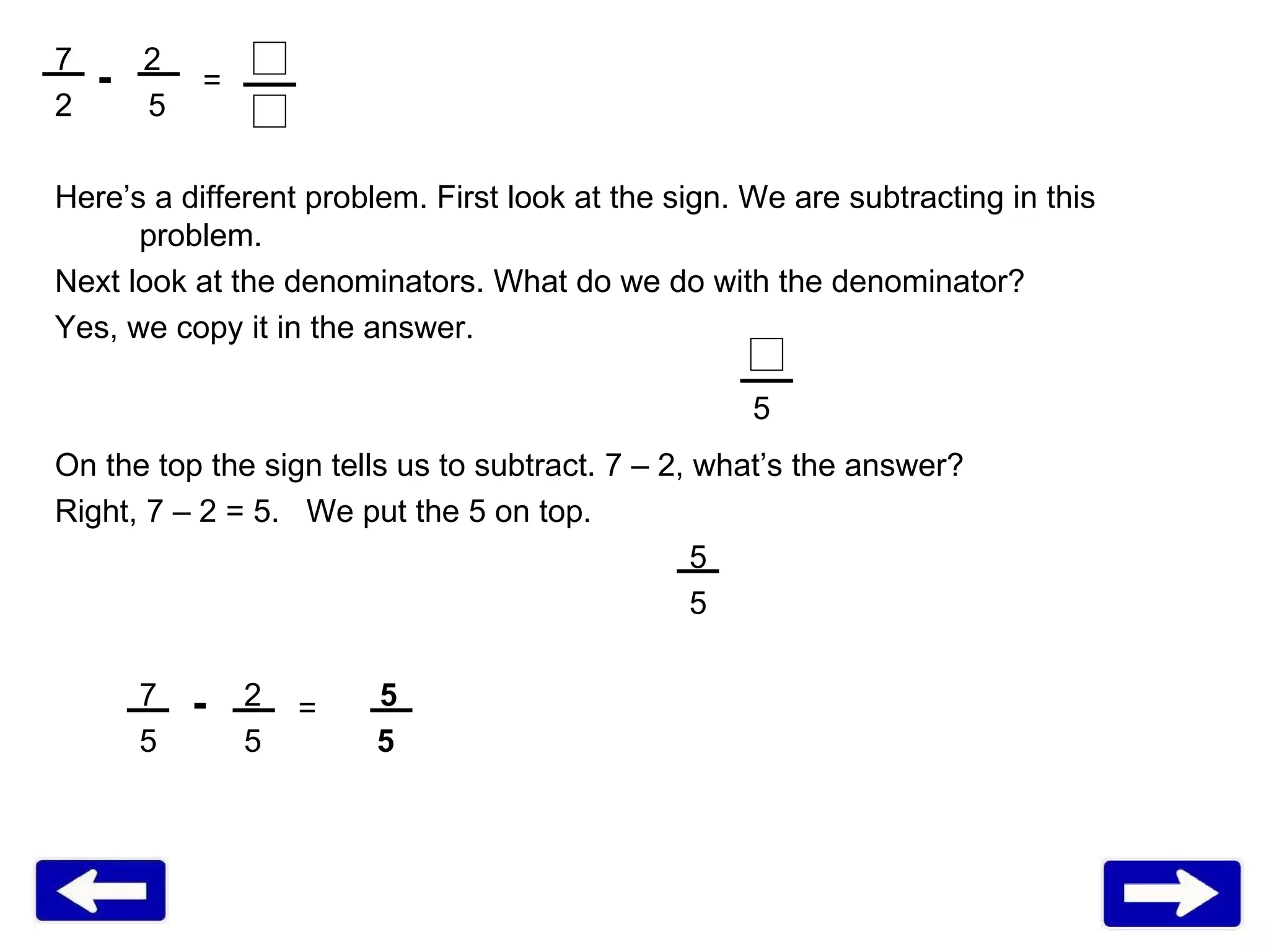 7  2 5 Here’s a different problem. First look at the sign. We are subtracting in this problem.  Next look at the denominators. What do we do with the denominator? Yes, we copy it in the answer.  On the top the sign tells us to subtract. 7 – 2, what’s the answer? Right, 7 – 2 = 5.  We put the 5 on top.  5 5 7   2   5 5   5  5 = 5 - = - 