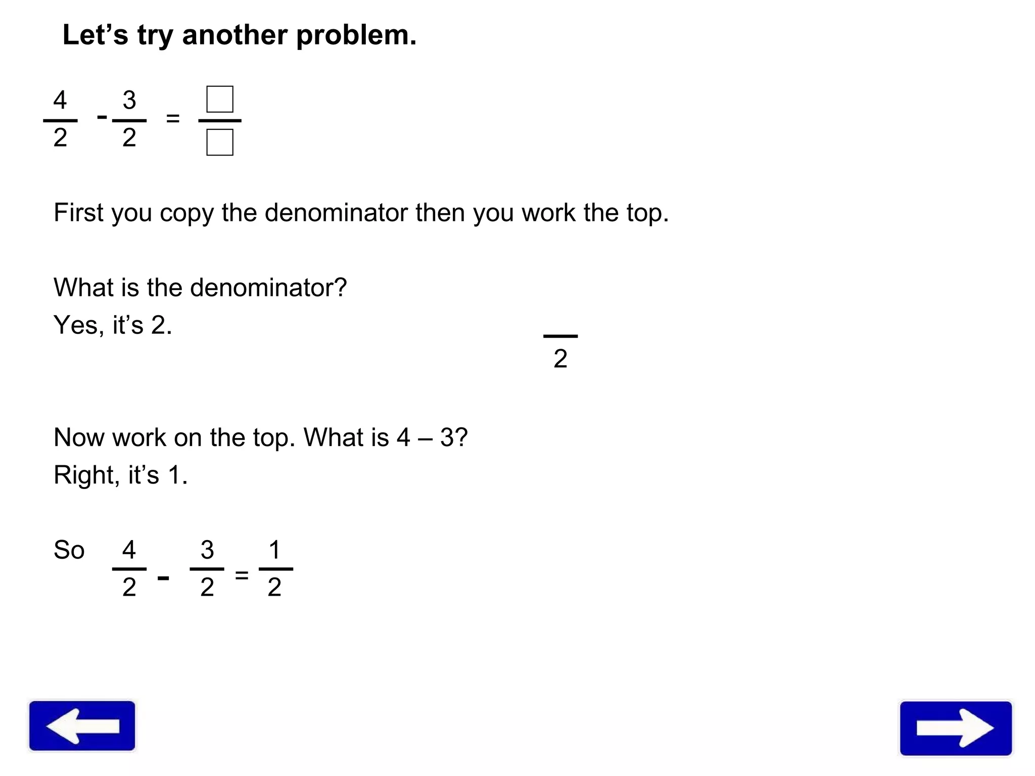 Let’s try another problem. 4 3 2 First you copy the denominator then you work the top. What is the denominator? Yes, it’s 2. Now work on the top. What is 4 – 3? Right, it’s 1.  So 4   3  1 2    2  2  - = 2 - = 