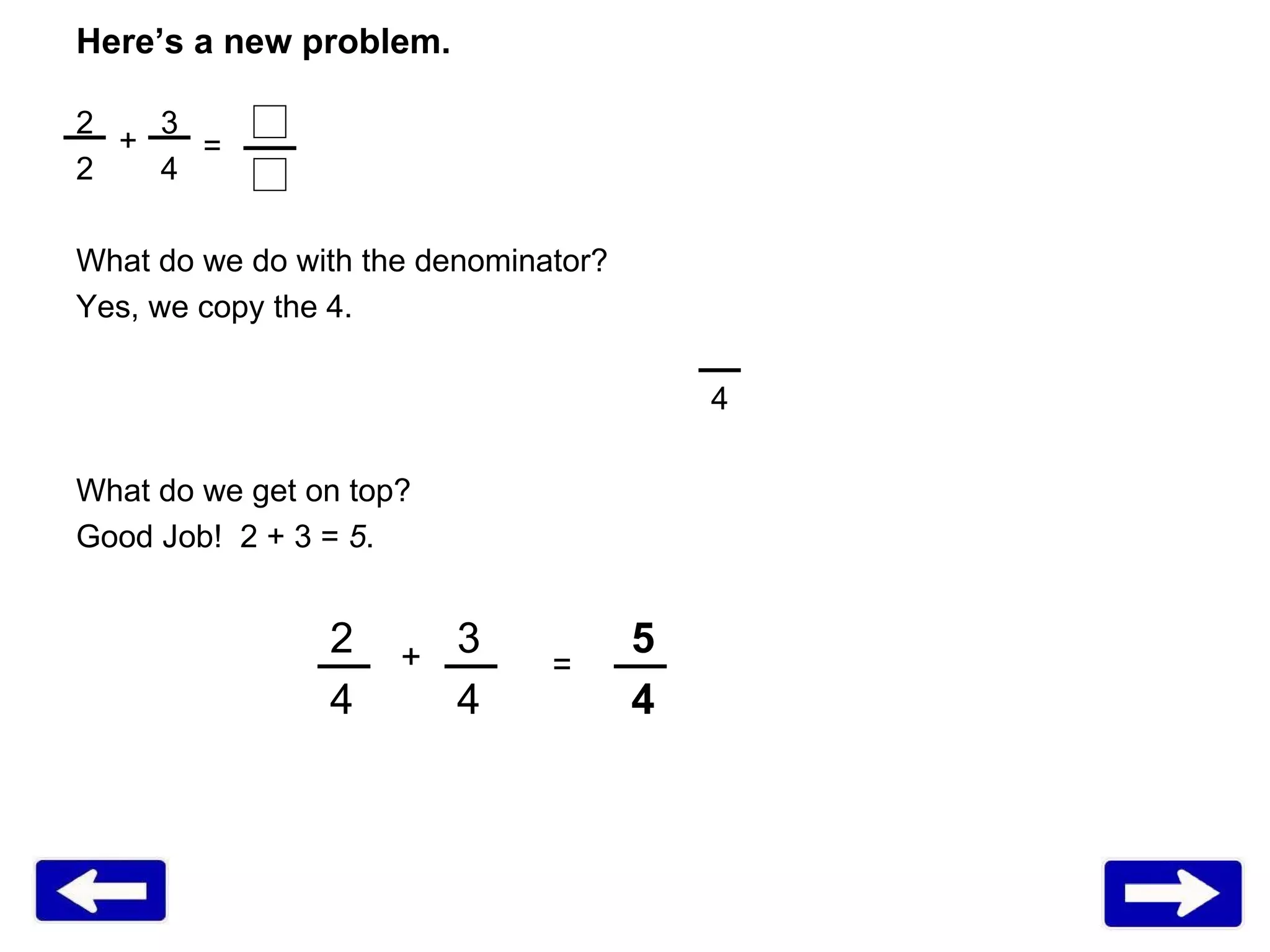 Here’s a new problem. 2 3   4 What do we do with the denominator?  Yes, we copy the 4.  4 What do we get on top? Good Job!  2 + 3 =  5 . 2 3   5 4 4    4 + = + = 