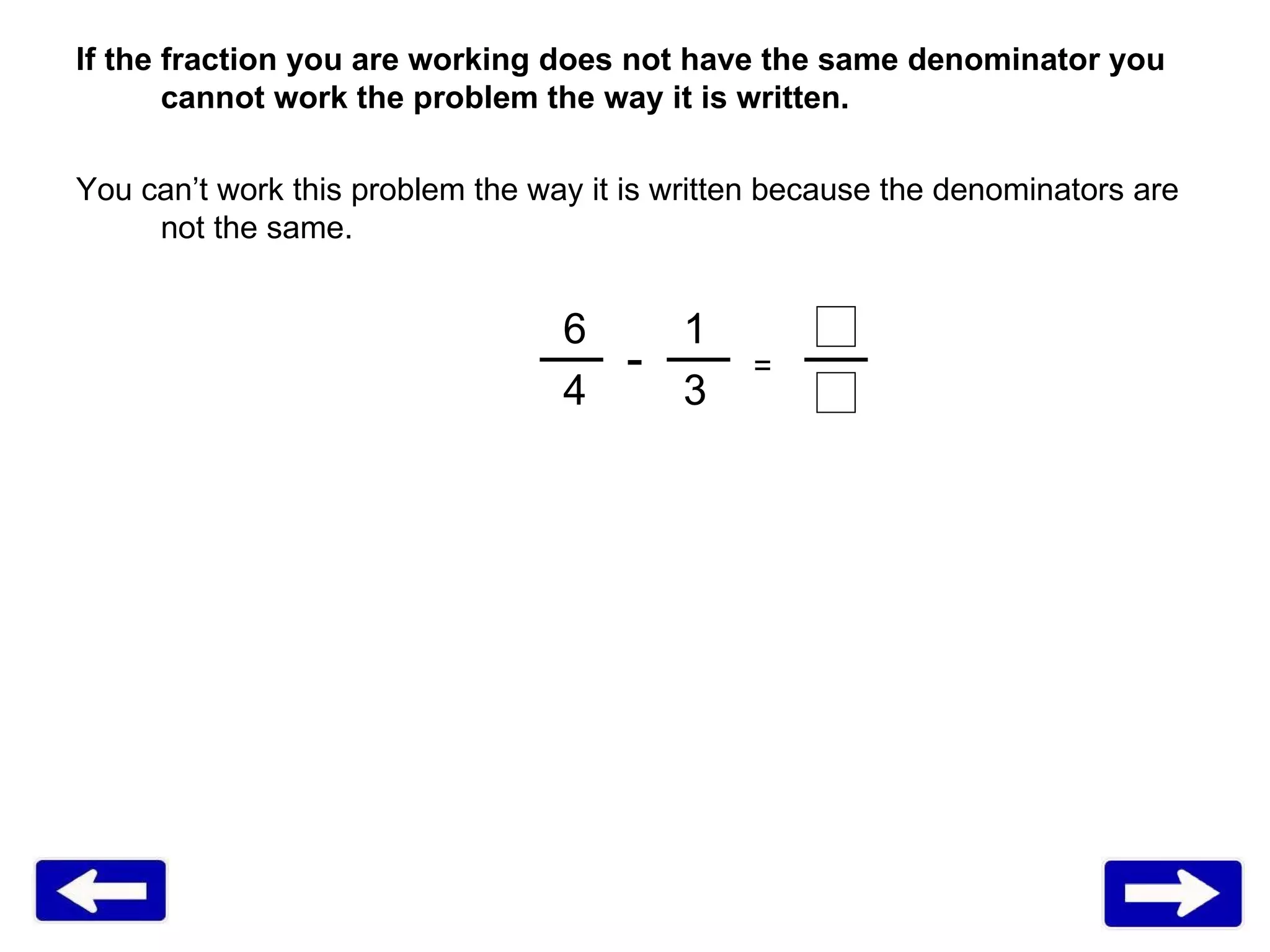 If the fraction you are working does not have the same denominator you cannot work the problem the way it is written. You can’t work this problem the way it is written because the denominators are not the same.  6   1 4   3 = - 