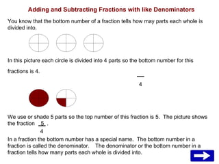Adding and Subtracting Fractions with like Denominators You know that the bottom number of a fraction tells how may parts each whole is divided into. In this picture each circle is divided into 4 parts so the bottom number for this fractions is 4.   4 We use or shade 5 parts so the top number of this fraction is 5.  The picture shows the fraction  5  .   4 In a fraction the bottom number has a special name.  The bottom number in a fraction is called the denominator.  The denominator or the bottom number in a fraction tells how many parts each whole is divided into.  