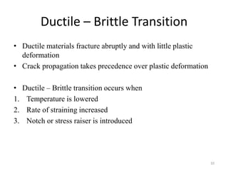 Ductile – Brittle Transition
• Ductile materials fracture abruptly and with little plastic
deformation
• Crack propagation takes precedence over plastic deformation
• Ductile – Brittle transition occurs when
1. Temperature is lowered
2. Rate of straining increased
3. Notch or stress raiser is introduced
10
 
