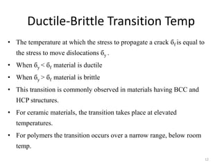 Ductile-Brittle Transition Temp
• The temperature at which the stress to propagate a crack бf is equal to
the stress to move dislocations бy .
• When бy < бf material is ductile
• When бy > бf material is brittle
• This transition is commonly observed in materials having BCC and
HCP structures.
• For ceramic materials, the transition takes place at elevated
temperatures.
• For polymers the transition occurs over a narrow range, below room
temp.
12
 