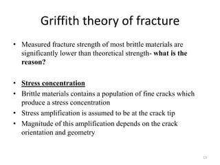 Griffith theory of fracture
• Measured fracture strength of most brittle materials are
significantly lower than theoretical strength- what is the
reason?
• Stress concentration
• Brittle materials contains a population of fine cracks which
produce a stress concentration
• Stress amplification is assumed to be at the crack tip
• Magnitude of this amplification depends on the crack
orientation and geometry
13
 
