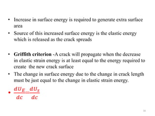 • Increase in surface energy is required to generate extra surface
area
• Source of this increased surface energy is the elastic energy
which is released as the crack spreads
• Griffith criterion -A crack will propagate when the decrease
in elastic strain energy is at least equal to the energy required to
create the new crack surface
• The change in surface energy due to the change in crack length
must be just equal to the change in elastic strain energy.
•
𝑑𝑈 𝐸
𝑑𝑐
=
𝑑𝑈 𝑠
𝑑𝑐
16
 