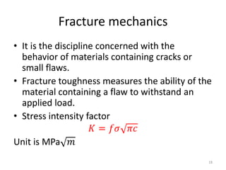 Fracture mechanics
• It is the discipline concerned with the
behavior of materials containing cracks or
small flaws.
• Fracture toughness measures the ability of the
material containing a flaw to withstand an
applied load.
• Stress intensity factor
𝐾 = 𝑓𝜎 𝜋𝑐
Unit is MPa 𝑚
18
 