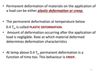 • Permanent deformation of materials on the application of
a load can be either plastic deformation or creep.
• The permanent deformation at temperature below
0.4 Tm is called PLASTIC DEFORMATION.
• Amount of deformation occurring after the application of
load is negligible. Rate at which material deformed
determines deformation characteristics
• At temp above 0.4 Tm permanent deformation is a
function of time too. This behaviour is CREEP.
33
 