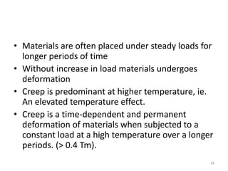 • Materials are often placed under steady loads for
longer periods of time
• Without increase in load materials undergoes
deformation
• Creep is predominant at higher temperature, ie.
An elevated temperature effect.
• Creep is a time-dependent and permanent
deformation of materials when subjected to a
constant load at a high temperature over a longer
periods. (> 0.4 Tm).
34
 