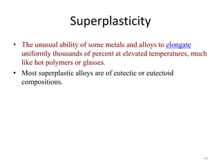 Superplasticity
• The unusual ability of some metals and alloys to elongate
uniformly thousands of percent at elevated temperatures, much
like hot polymers or glasses.
• Most superplastic alloys are of eutectic or eutectoid
compositions.
43
 