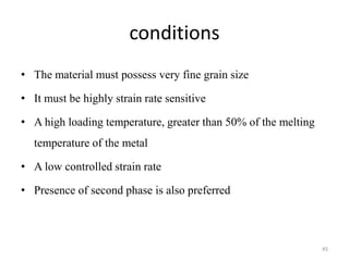 conditions
• The material must possess very fine grain size
• It must be highly strain rate sensitive
• A high loading temperature, greater than 50% of the melting
temperature of the metal
• A low controlled strain rate
• Presence of second phase is also preferred
45
 