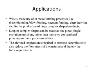 Applications
• Widely made use of in metal forming processes like
thermoforming, blow forming, vacuum forming, deep drawing
etc. for the production of large complex shaped products.
• Deep or complex shapes can be made as one piece, single
operation pressings, rather than multistep conventional
pressings or multi piece assemblies.
• The elevated temperatures required to promote superplasticity
also reduce the flow stress of the material and thereby the
force requirements.
46
 