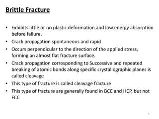 Brittle Fracture
• Exhibits little or no plastic deformation and low energy absorption
before failure.
• Crack propagation spontaneous and rapid
• Occurs perpendicular to the direction of the applied stress,
forming an almost flat fracture surface.
• Crack propagation corresponding to Successive and repeated
breaking of atomic bonds along specific crystallographic planes is
called cleavage
• This type of fracture is called cleavage fracture
• This type of fracture are generally found in BCC and HCP, but not
FCC
6
 