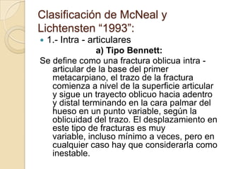 Clasificación de McNeal y
Lichtensten “1993”:
   1.- Intra - articulares
               a) Tipo Bennett:
Se define como una fractura oblicua intra -
   articular de la base del primer
   metacarpiano, el trazo de la fractura
   comienza a nivel de la superficie articular
   y sigue un trayecto oblicuo hacia adentro
   y distal terminando en la cara palmar del
   hueso en un punto variable, según la
   oblicuidad del trazo. El desplazamiento en
   este tipo de fracturas es muy
   variable, incluso mínimo a veces, pero en
   cualquier caso hay que considerarla como
   inestable.
 