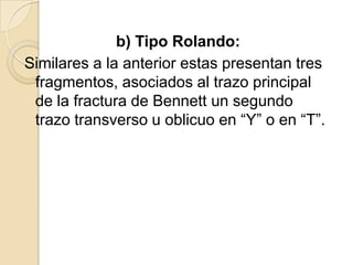 b) Tipo Rolando:
Similares a la anterior estas presentan tres
 fragmentos, asociados al trazo principal
 de la fractura de Bennett un segundo
 trazo transverso u oblicuo en “Y” o en “T”.
 