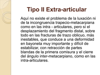 Tipo II Extra-articular
Aquí no existe el problema de la luxación ni
de la incongruencia trapecio-metacarpiana
como en las intra - articulares, pero sí el
desplazamiento del fragmento distal, sobre
todo en las fracturas de trazo oblicuo, más
inestables, que conduce a una deformidad
en bayoneta muy importante y difícil de
estabilizar, con retracción de partes
blandas de la primera comisura y el cierre
del ángulo inter-metacarpiano, como en las
intra-articulares.
 