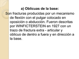 a) Oblicuas de la base:
Son fracturas producidas por un mecanismo
  de flexión con el pulgar colocado en
  oposición o abducción. Fueron descritas
  por WINFICTERSTEIN en 1927 con un
  trazo de fractura extra - articular y
  oblicuo de dentro a fuera y en dirección a
  la base.
 