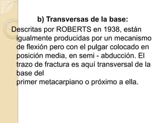 b) Transversas de la base:
Descritas por ROBERTS en 1938, están
 igualmente producidas por un mecanismo
 de flexión pero con el pulgar colocado en
 posición media, en semi - abducción. El
 trazo de fractura es aquí transversal de la
 base del
 primer metacarpiano o próximo a ella.
 