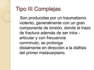 Tipo III Complejas
 Son producidas por un traumatismo
 violento, generalmente con un gran
 componente de torsión, donde el trazo
 de fractura además de ser intra -
 articular y con frecuencia
 conminuto, se prolonga
 distalmente en dirección a la diáfisis
 del primer metacarpiano.
 