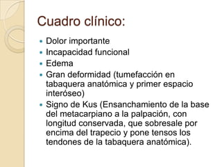 Cuadro clínico:
   Dolor importante
   Incapacidad funcional
   Edema
   Gran deformidad (tumefacción en
    tabaquera anatómica y primer espacio
    interóseo)
   Signo de Kus (Ensanchamiento de la base
    del metacarpiano a la palpación, con
    longitud conservada, que sobresale por
    encima del trapecio y pone tensos los
    tendones de la tabaquera anatómica).
 