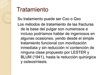 Tratamiento
Su tratamiento puede ser Cxo o Qxo
Los métodos de tratamiento de las fracturas
 de la base del pulgar son numerosos e
 incluso podríamos hablar de ingeniosos en
 algunas ocasiones, yendo desde el simple
 tratamiento funcional con movilización
 inmediata y sin reducción ni contención de
 ninguna clase propuesto por LESTER y
 BLUM (1941), hasta la reducción quirúrgica
 y osteosíntesis.
 