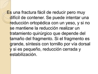 Es una fractura fácil de reducir pero muy
 difícil de contener. Se puede intentar una
 reducción ortopédica con un yeso, y si no
 se mantiene la reducción realizar un
 tratamiento quirúrgico que depende del
 tamaño del fragmento. Si el fragmento es
 grande, síntesis con tornillo por vía dorsal
 y si es pequeño, reducción cerrada y
 estabilización.
 