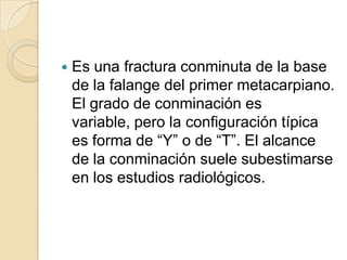    Es una fractura conminuta de la base
    de la falange del primer metacarpiano.
    El grado de conminación es
    variable, pero la configuración típica
    es forma de “Y” o de “T”. El alcance
    de la conminación suele subestimarse
    en los estudios radiológicos.
 