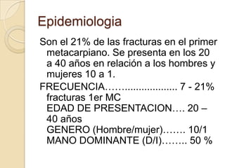 Epidemiologia
Son el 21% de las fracturas en el primer
 metacarpiano. Se presenta en los 20
 a 40 años en relación a los hombres y
 mujeres 10 a 1.
FRECUENCIA……................... 7 - 21%
 fracturas 1er MC
 EDAD DE PRESENTACION…. 20 –
 40 años
 GENERO (Hombre/mujer)……. 10/1
 MANO DOMINANTE (D/I)…….. 50 %
 