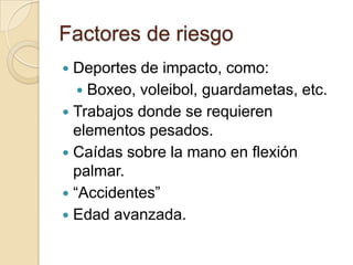 Factores de riesgo
 Deportes de impacto, como:
    Boxeo, voleibol, guardametas, etc.
 Trabajos donde se requieren
  elementos pesados.
 Caídas sobre la mano en flexión
  palmar.
 “Accidentes”
 Edad avanzada.
 