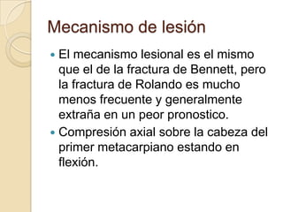 Mecanismo de lesión
 El mecanismo lesional es el mismo
  que el de la fractura de Bennett, pero
  la fractura de Rolando es mucho
  menos frecuente y generalmente
  extraña en un peor pronostico.
 Compresión axial sobre la cabeza del
  primer metacarpiano estando en
  flexión.
 