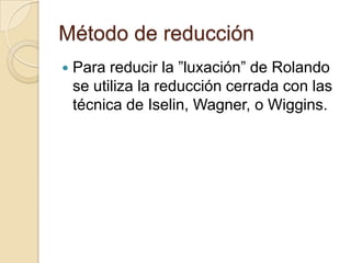 Método de reducción
   Para reducir la ”luxación” de Rolando
    se utiliza la reducción cerrada con las
    técnica de Iselin, Wagner, o Wiggins.
 
