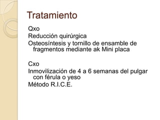 Tratamiento
Qxo
Reducción quirúrgica
Osteosíntesis y tornillo de ensamble de
 fragmentos mediante ak Mini placa

Cxo
Inmovilización de 4 a 6 semanas del pulgar
  con férula o yeso
Método R.I.C.E.
 