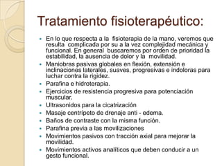 Tratamiento fisioterapéutico:
   En lo que respecta a la fisioterapia de la mano, veremos que
    resulta complicada por su a la vez complejidad mecánica y
    funcional. En general buscaremos por orden de prioridad la
    estabilidad, la ausencia de dolor y la movilidad.
   Maniobras pasivas globales en flexión, extensión e
    inclinaciones laterales, suaves, progresivas e indoloras para
    luchar contra la rigidez.
   Parafina e hidroterapia.
   Ejercicios de resistencia progresiva para potenciación
    muscular.
   Ultrasonidos para la cicatrización
   Masaje centrípeto de drenaje anti - edema.
   Baños de contraste con la misma función.
   Parafina previa a las movilizaciones
   Movimientos pasivos con tracción axial para mejorar la
    movilidad.
   Movimientos activos analíticos que deben conducir a un
    gesto funcional.
 