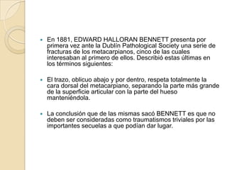    En 1881, EDWARD HALLORAN BENNETT presenta por
    primera vez ante la Dublín Pathological Society una serie de
    fracturas de los metacarpianos, cinco de las cuales
    interesaban al primero de ellos. Describió estas últimas en
    los términos siguientes:

   El trazo, oblicuo abajo y por dentro, respeta totalmente la
    cara dorsal del metacarpiano, separando la parte más grande
    de la superficie articular con la parte del hueso
    manteniéndola.

   La conclusión que de las mismas sacó BENNETT es que no
    deben ser consideradas como traumatismos triviales por las
    importantes secuelas a que podían dar lugar.
 