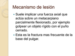 Mecanismo de lesión
 Suele implicar una fuerza axial que
  actúa sobre un metacarpiano
  parcialmente flexionado, por ejemplo
  golpear un objeto rígido con el puño
  cerrado.
 Esta es la fractura mas frecuente de la
  base del pulgar.
 